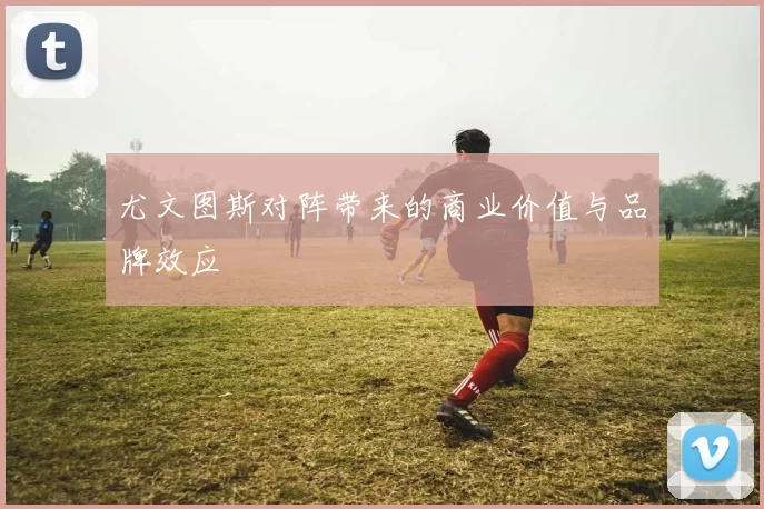尤文图斯对阵带来的商业价值与品牌效应