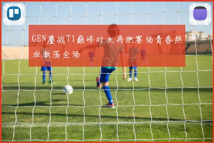 GEN鏖战T1巅峰对决再燃赛场青春热血激荡全场