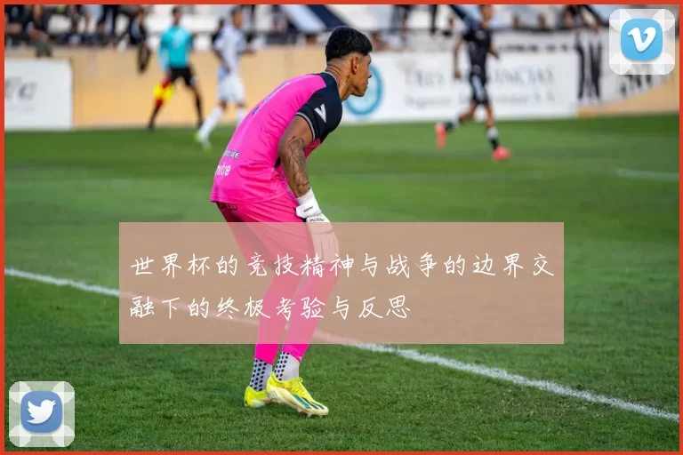世界杯的竞技精神与战争的边界交融下的终极考验与反思
