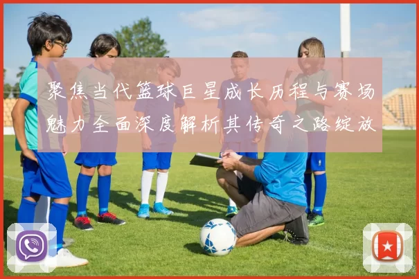 聚焦当代篮球巨星成长历程与赛场魅力全面深度解析其传奇之路绽放