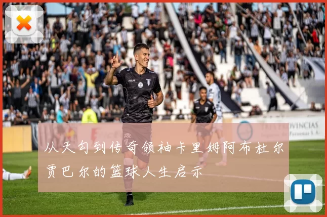 从天勾到传奇领袖卡里姆阿布杜尔贾巴尔的篮球人生启示