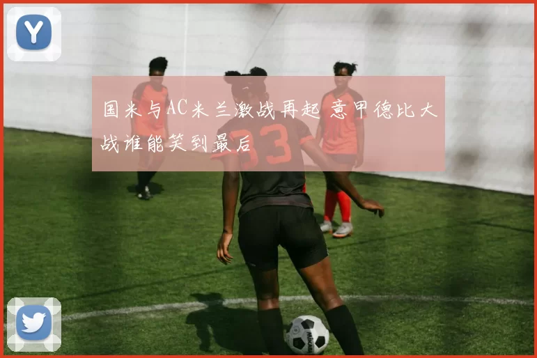 国米与AC米兰激战再起 意甲德比大战谁能笑到最后