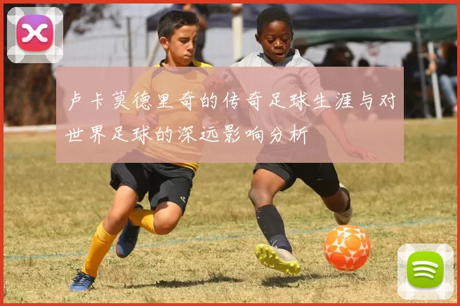 卢卡莫德里奇的传奇足球生涯与对世界足球的深远影响分析