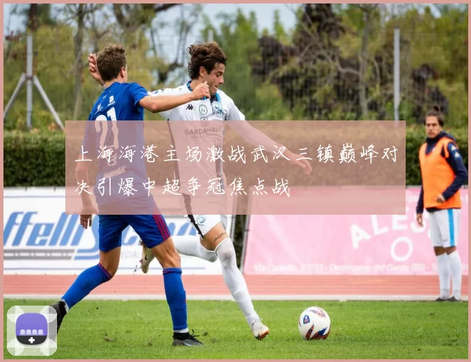 上海海港主场激战武汉三镇巅峰对决引爆中超争冠焦点战