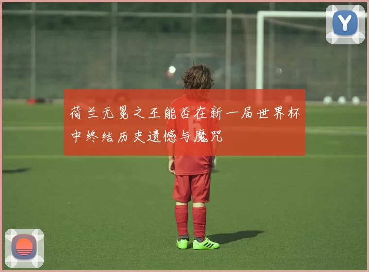 荷兰无冕之王能否在新一届世界杯中终结历史遗憾与魔咒