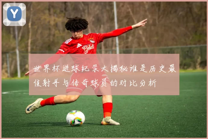 世界杯进球纪录大揭秘谁是历史最佳射手与传奇球员的对比分析