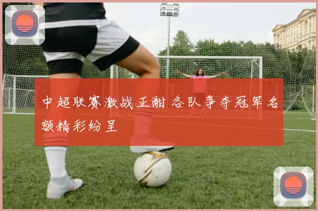 中超联赛激战正酣 各队争夺冠军名额精彩纷呈