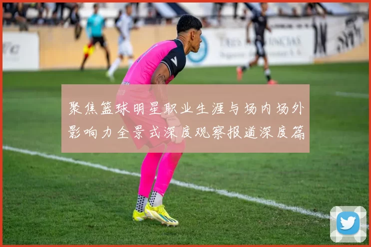 聚焦篮球明星职业生涯与场内场外影响力全景式深度观察报道深度篇