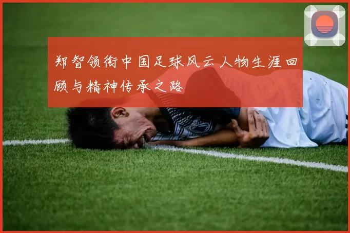 郑智领衔中国足球风云人物生涯回顾与精神传承之路