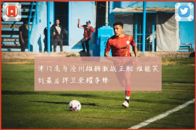 津门虎与沧州雄狮激战正酣 谁能笑到最后捍卫荣耀争锋