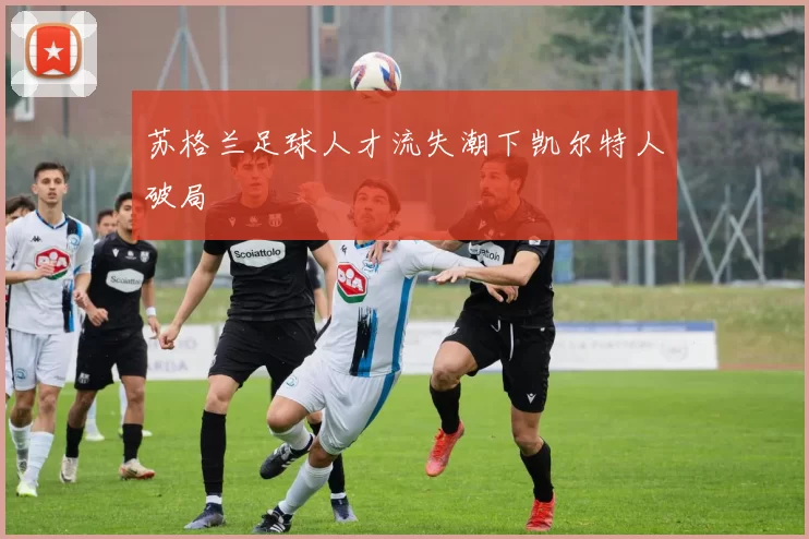 苏格兰足球人才流失潮下凯尔特人破局