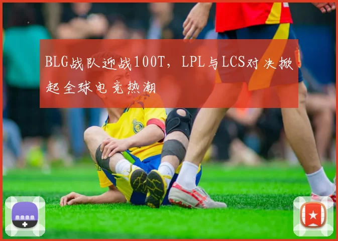 BLG战队迎战100T，LPL与LCS对决掀起全球电竞热潮