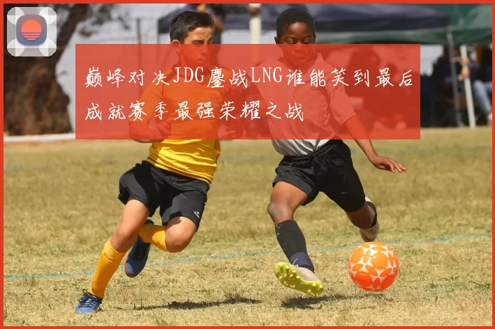 巅峰对决JDG鏖战LNG谁能笑到最后成就赛季最强荣耀之战