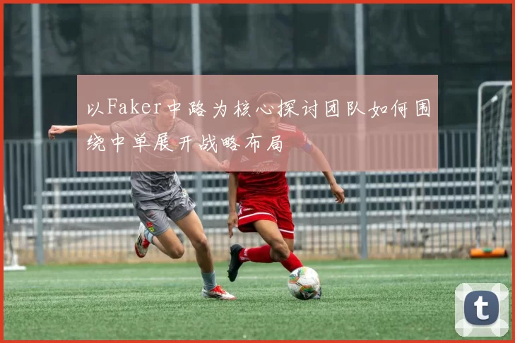 以Faker中路为核心探讨团队如何围绕中单展开战略布局