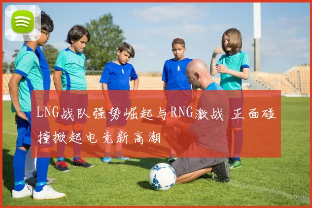 LNG战队强势崛起与RNG激战 正面碰撞掀起电竞新高潮