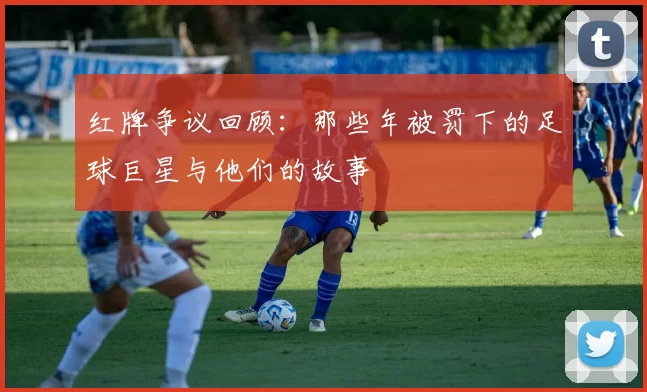 红牌争议回顾：那些年被罚下的足球巨星与他们的故事