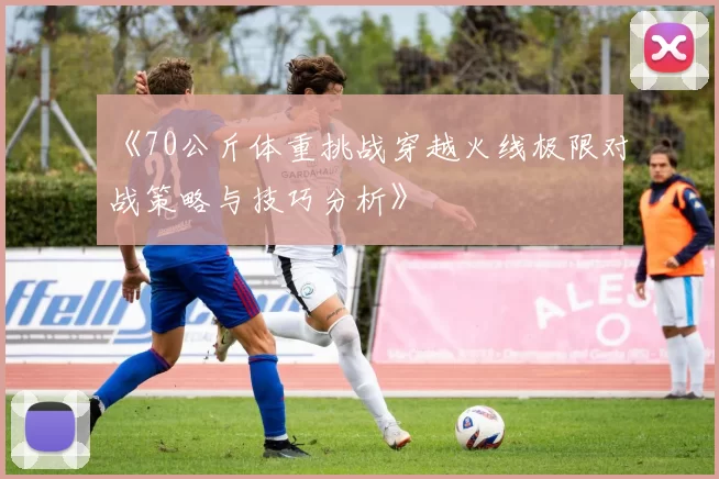 《70公斤体重挑战穿越火线极限对战策略与技巧分析》