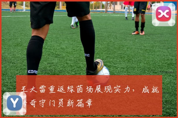 王大雷重返绿茵场展现实力，成就传奇守门员新篇章